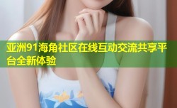 亚洲91海角社区在线互动交流共享平台全新体验