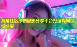 海角社区原创摄影分享平台打造专属视觉盛宴