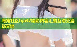 海角社区hja42精彩内容汇聚互动交流新天地