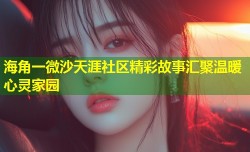 海角一微沙天涯社区精彩故事汇聚温暖心灵家园