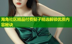 海角社区精品付费贴子精选解锁优质内容秘诀