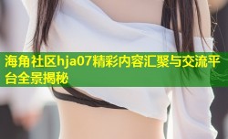 海角社区hja07精彩内容汇聚与交流平台全景揭秘