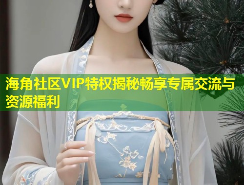 海角社区VIP特权揭秘畅享专属交流与资源福利  第1张