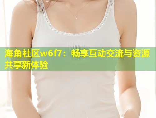 海角社区w6f7：畅享互动交流与资源共享新体验  第1张