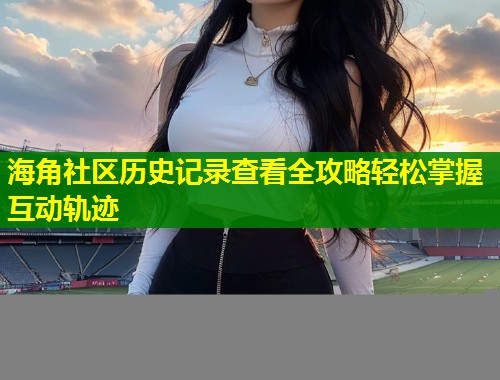 海角社区历史记录查看全攻略轻松掌握互动轨迹  第1张