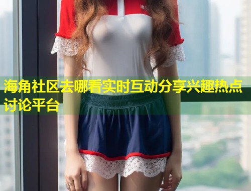 海角社区去哪看实时互动分享兴趣热点讨论平台  第1张