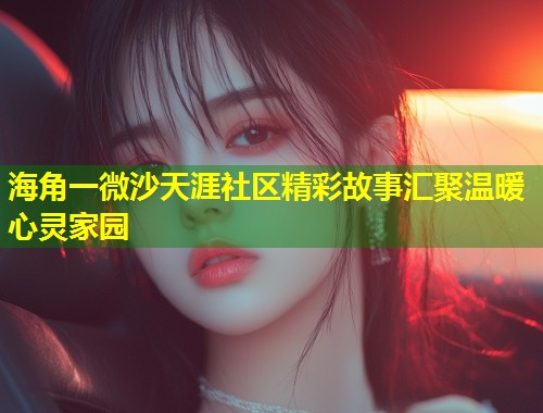 海角一微沙天涯社区精彩故事汇聚温暖心灵家园  第1张