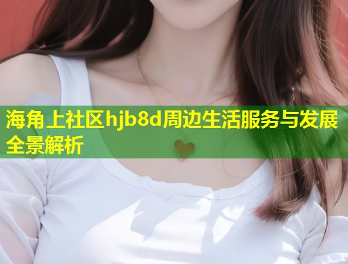 海角上社区hjb8d周边生活服务与发展全景解析  第2张