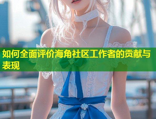如何全面评价海角社区工作者的贡献与表现  第1张