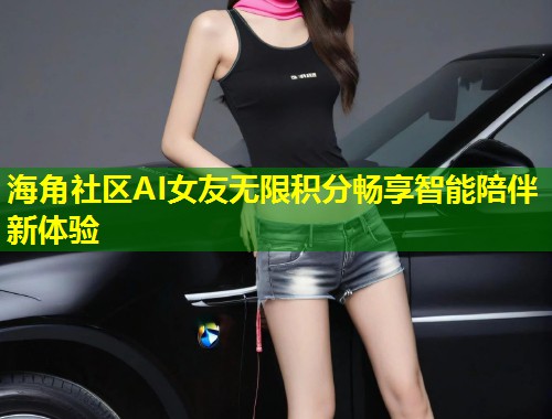 海角社区AI女友无限积分畅享智能陪伴新体验  第1张