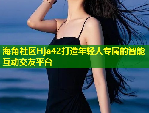 海角社区Hja42打造年轻人专属的智能互动交友平台  第1张