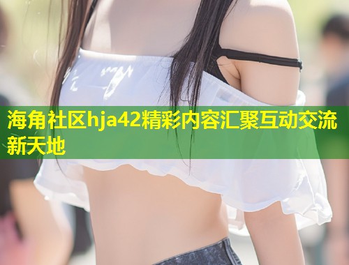 海角社区hja42精彩内容汇聚互动交流新天地  第1张