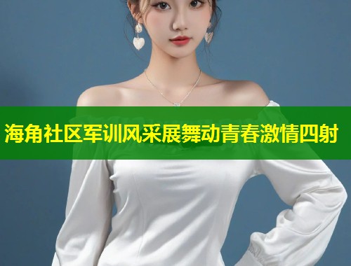 海角社区军训风采展舞动青春激情四射  第1张