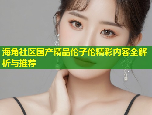 海角社区国产精品伦子伦精彩内容全解析与推荐  第1张