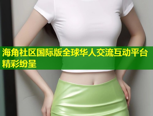 海角社区国际版全球华人交流互动平台精彩纷呈  第1张