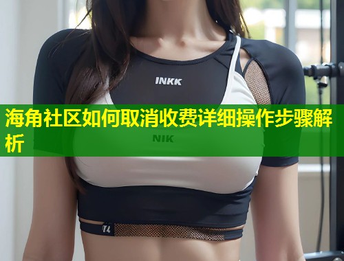 海角社区如何取消收费详细操作步骤解析  第1张