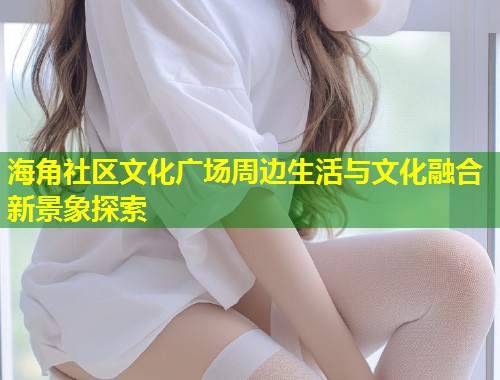 海角社区文化广场周边生活与文化融合新景象探索  第1张