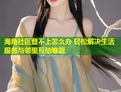 海角社区登不上怎么办 轻松解决生活服务与邻里互动难题  第1张