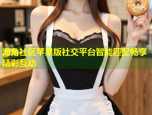 海角社区苹果版社交平台智能匹配畅享精彩互动  第1张