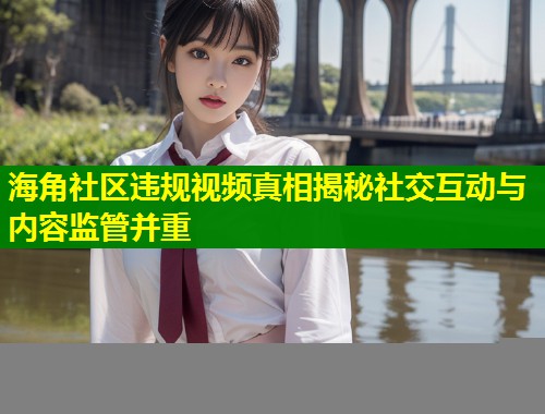 海角社区违规视频真相揭秘社交互动与内容监管并重  第1张