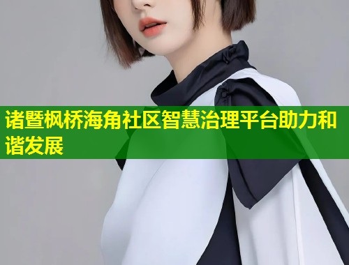诸暨枫桥海角社区智慧治理平台助力和谐发展  第2张