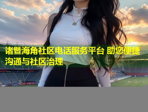 诸暨海角社区电话服务平台 助您便捷沟通与社区治理  第2张