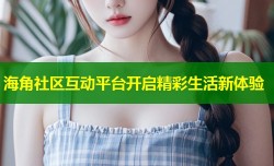 海角社区互动平台开启精彩生活新体验