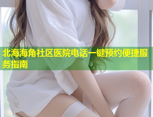 北海海角社区医院电话一键预约便捷服务指南  第1张