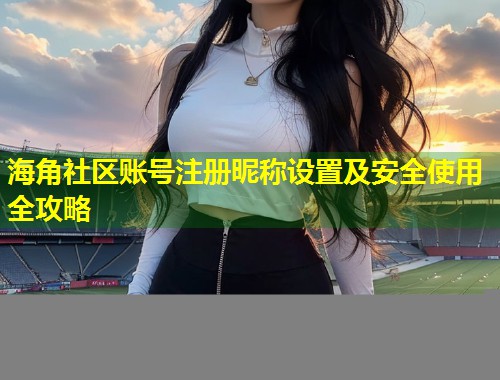 海角社区账号注册昵称设置及安全使用全攻略  第1张