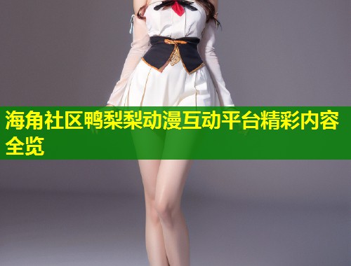 海角社区鸭梨梨动漫互动平台精彩内容全览  第1张