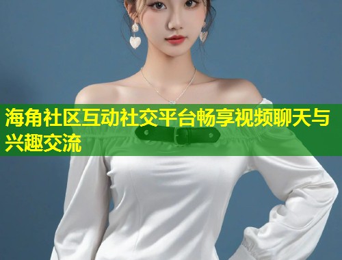 海角社区互动社交平台畅享视频聊天与兴趣交流  第2张