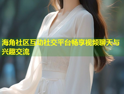 海角社区互动社交平台畅享视频聊天与兴趣交流  第1张