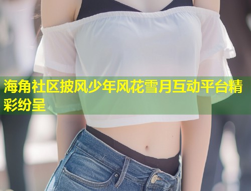 海角社区披风少年风花雪月互动平台精彩纷呈  第1张