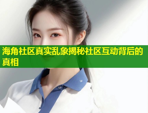 海角社区真实乱象揭秘社区互动背后的真相  第1张