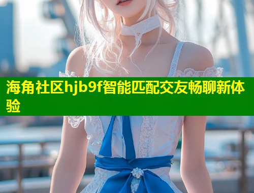 海角社区hjb9f智能匹配交友畅聊新体验  第1张