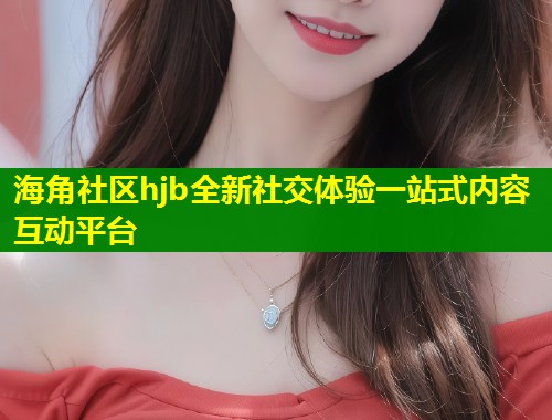 海角社区hjb全新社交体验一站式内容互动平台  第1张