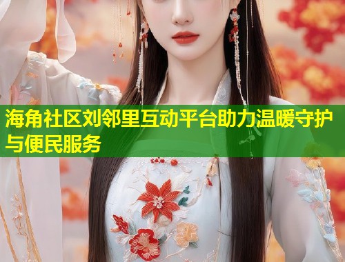 海角社区刘邻里互动平台助力温暖守护与便民服务  第2张
